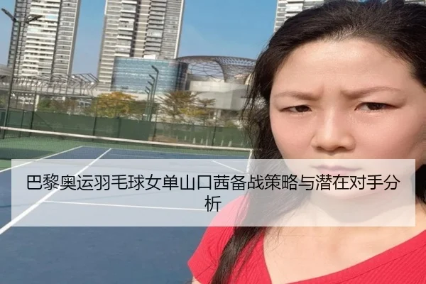 巴黎奥运羽毛球女单山口茜备战策略与潜在对手分析